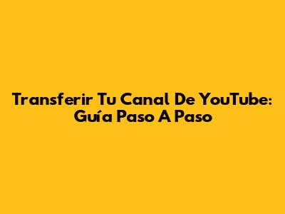 Transferir Tu Canal De YouTube: Guía Paso A Paso