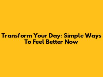 Transform Your Day: Simple Ways To Feel Better Now