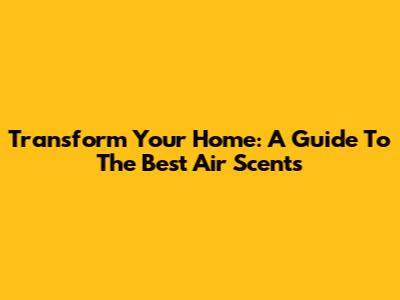 Transform Your Home: A Guide To The Best Air Scents