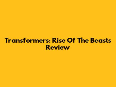 Transformers: Rise Of The Beasts Review