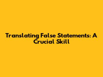 Translating False Statements: A Crucial Skill