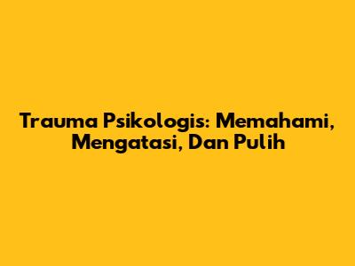 Trauma Psikologis: Memahami, Mengatasi, Dan Pulih