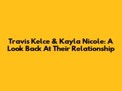 Travis Kelce & Kayla Nicole: A Look Back At Their Relationship