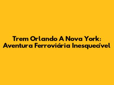 Trem Orlando A Nova York: Aventura Ferroviária Inesquecível