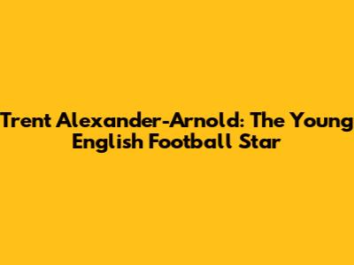 Trent Alexander-Arnold: The Young English Football Star