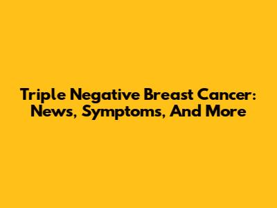 Triple Negative Breast Cancer: News, Symptoms, And More