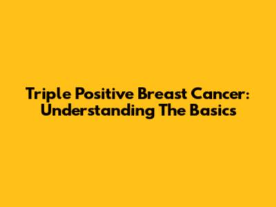 Triple Positive Breast Cancer: Understanding The Basics
