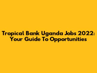 Tropical Bank Uganda Jobs 2022: Your Guide To Opportunities