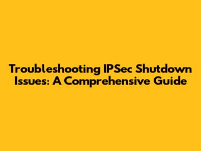 Troubleshooting IPSec Shutdown Issues: A Comprehensive Guide
