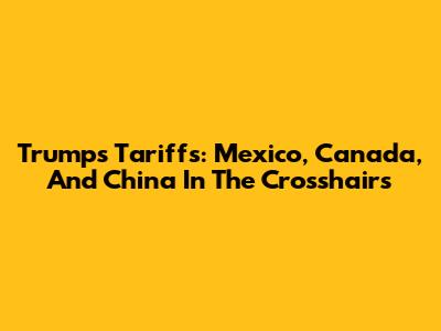 Trump's Tariffs: Mexico, Canada, And China In The Crosshairs