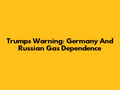 Trump's Warning: Germany And Russian Gas Dependence