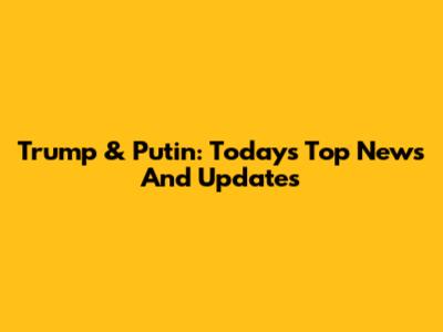 Trump & Putin: Today's Top News And Updates