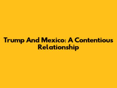 Trump And Mexico: A Contentious Relationship