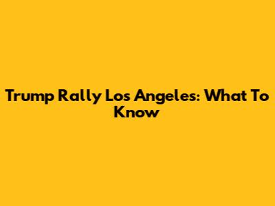 Trump Rally Los Angeles: What To Know
