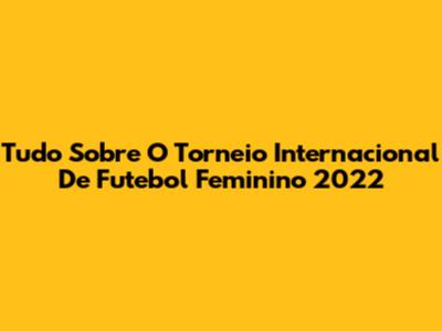 Tudo Sobre O Torneio Internacional De Futebol Feminino 2022