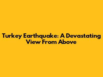 Turkey Earthquake: A Devastating View From Above