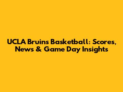 UCLA Bruins Basketball: Scores, News & Game Day Insights