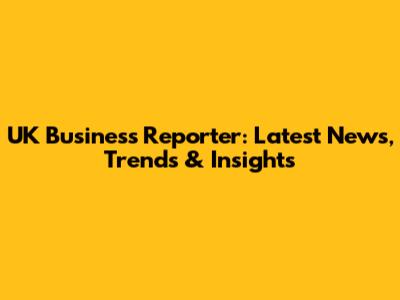 UK Business Reporter: Latest News, Trends & Insights