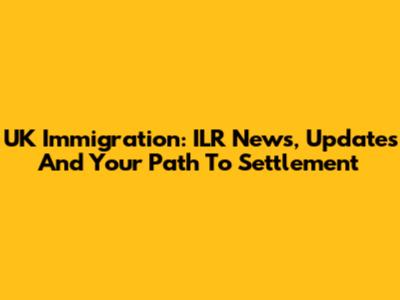 UK Immigration: ILR News, Updates And Your Path To Settlement