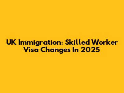 UK Immigration: Skilled Worker Visa Changes In 2025