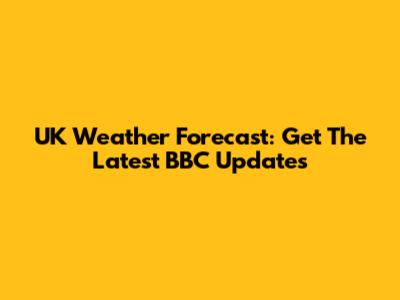 UK Weather Forecast: Get The Latest BBC Updates