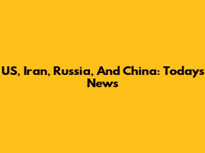 US, Iran, Russia, And China: Today's News