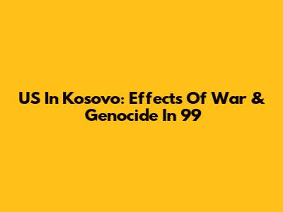 US In Kosovo: Effects Of War & Genocide In '99