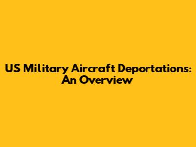 US Military Aircraft Deportations: An Overview