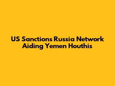 US Sanctions Russia Network Aiding Yemen Houthis