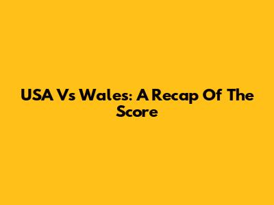 USA Vs Wales: A Recap Of The Score