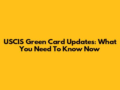 USCIS Green Card Updates: What You Need To Know Now