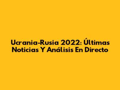 Ucrania-Rusia 2022: Últimas Noticias Y Análisis En Directo