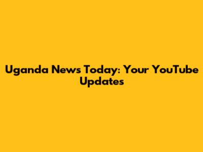 Uganda News Today: Your YouTube Updates