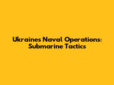 Ukraine's Naval Operations: Submarine Tactics