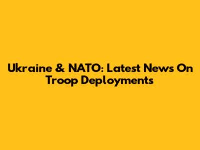 Ukraine & NATO: Latest News On Troop Deployments