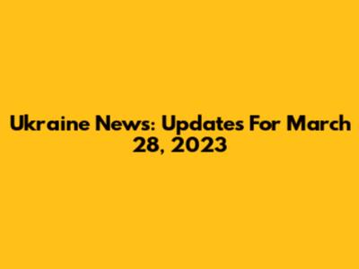 Ukraine News: Updates For March 28, 2023