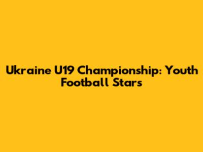 Ukraine U19 Championship: Youth Football Stars