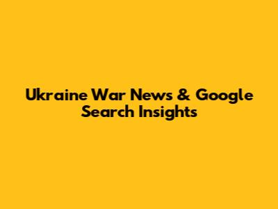 Ukraine War News & Google Search Insights