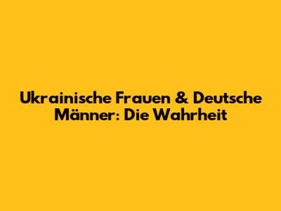 Ukrainische Frauen & Deutsche Männer: Die Wahrheit