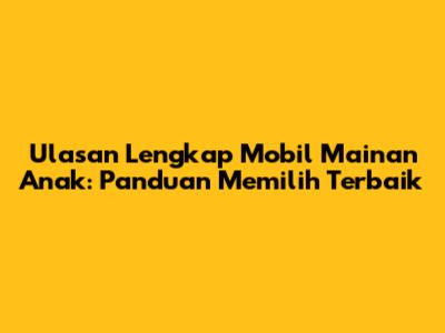 Ulasan Lengkap Mobil Mainan Anak: Panduan Memilih Terbaik