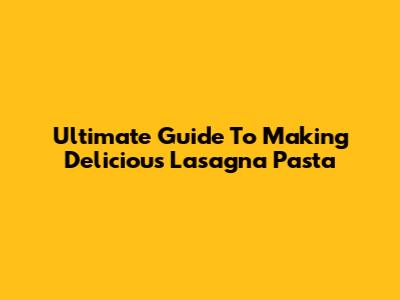 Ultimate Guide To Making Delicious Lasagna Pasta