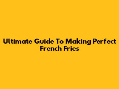 Ultimate Guide To Making Perfect French Fries
