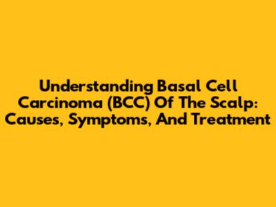 Understanding Basal Cell Carcinoma (BCC) Of The Scalp: Causes, Symptoms, And Treatment