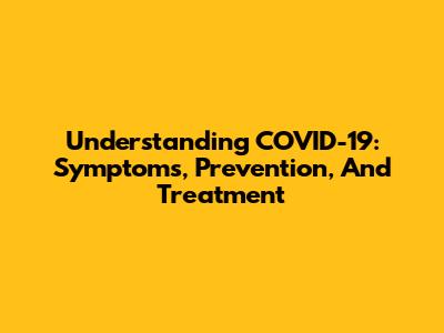 Understanding COVID-19: Symptoms, Prevention, And Treatment