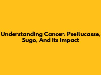 Understanding Cancer: Pseilucasse, Sugo, And Its Impact
