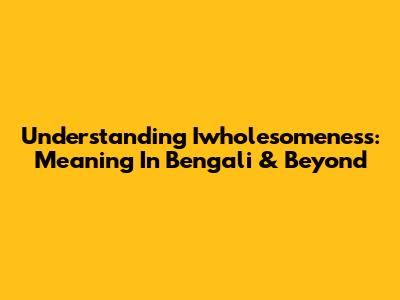 Understanding Iwholesomeness: Meaning In Bengali & Beyond