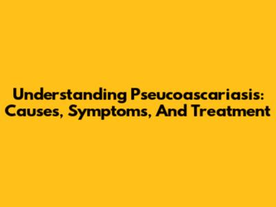Understanding Pseucoascariasis: Causes, Symptoms, And Treatment