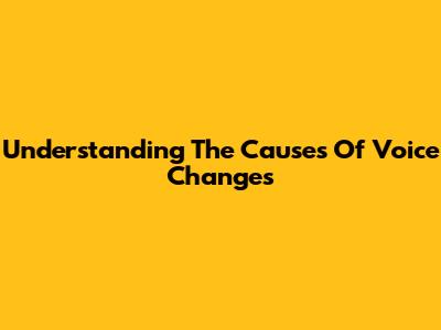 Understanding The Causes Of Voice Changes
