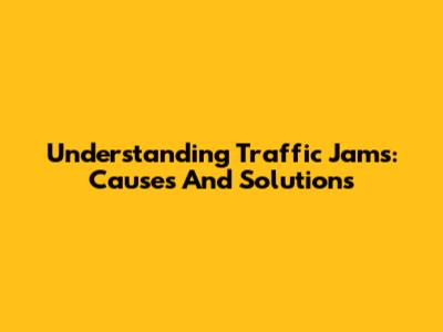 Understanding Traffic Jams: Causes And Solutions