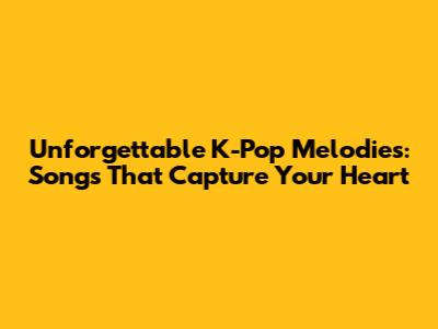 Unforgettable K-Pop Melodies: Songs That Capture Your Heart